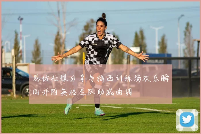 恩佐社媒分享与梅西训练场欢乐瞬间并附英格兰队助威曲调