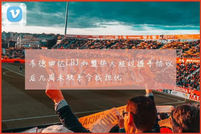 韦德回忆LBJ加盟热火经过握手协议后几周未联系令我担忧