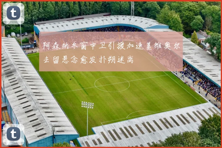 阿森纳冬窗中卫引援加速基维奥尔去留悬念愈发扑朔迷离