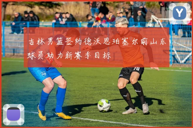 吉林男篮签约德沃恩珀塞尔前山东球员助力新赛季目标