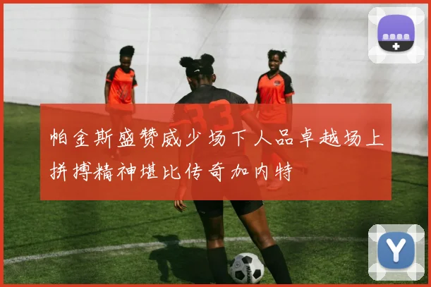 帕金斯盛赞威少场下人品卓越场上拼搏精神堪比传奇加内特