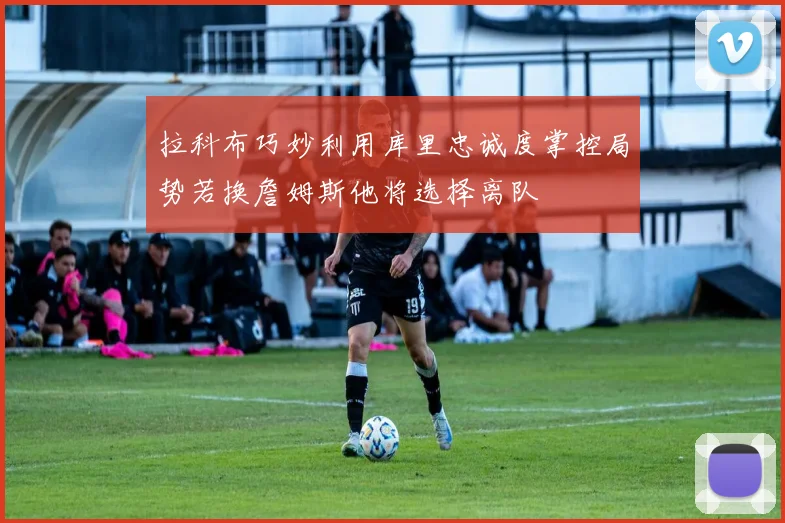 拉科布巧妙利用库里忠诚度掌控局势若换詹姆斯他将选择离队